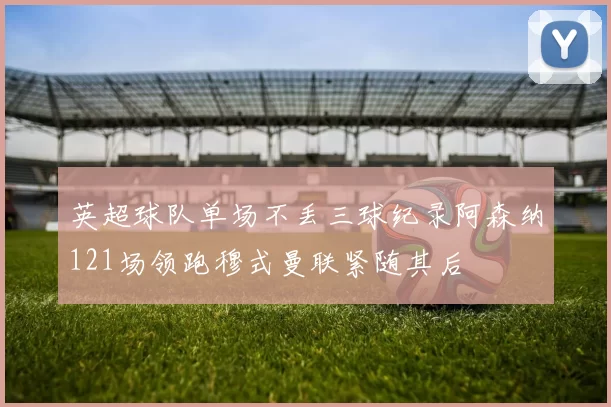 英超球队单场不丢三球纪录阿森纳121场领跑穆式曼联紧随其后