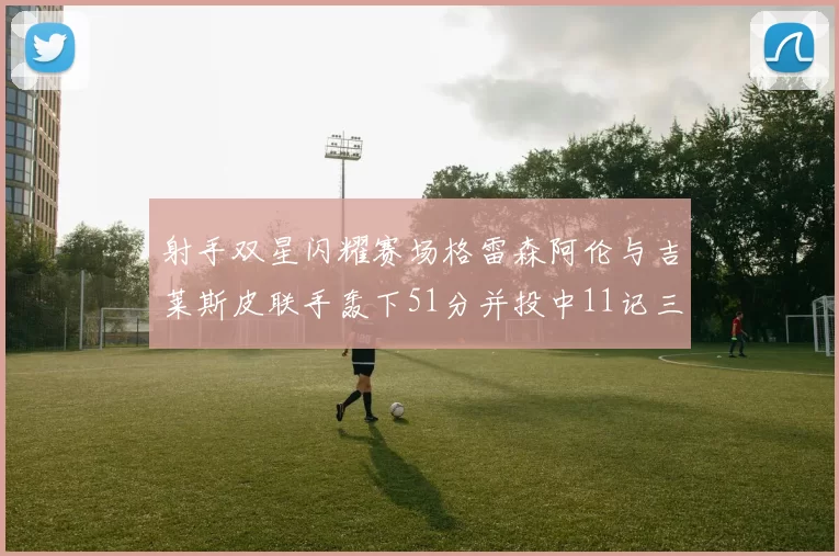 射手双星闪耀赛场格雷森阿伦与吉莱斯皮联手轰下51分并投中11记三分球