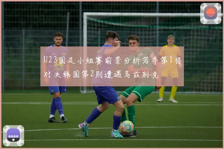 U23国足小组赛前景分析若夺第1将对决韩国第2则遭遇乌兹别克