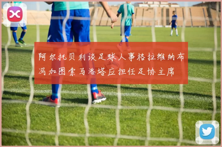 阿尔托贝利谈足球人事格拉维纳布冯加图索马洛塔应担任足协主席