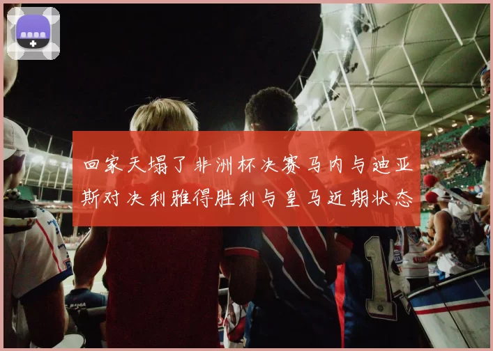 回家天塌了非洲杯决赛马内与迪亚斯对决利雅得胜利与皇马近期状态堪忧
