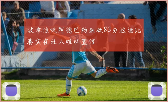 波津惊叹阿德巴约狂砍83分这场比赛实在让人难以置信