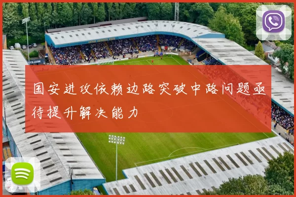 国安进攻依赖边路突破中路问题亟待提升解决能力