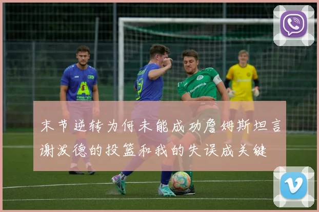 末节逆转为何未能成功詹姆斯坦言谢泼德的投篮和我的失误成关键