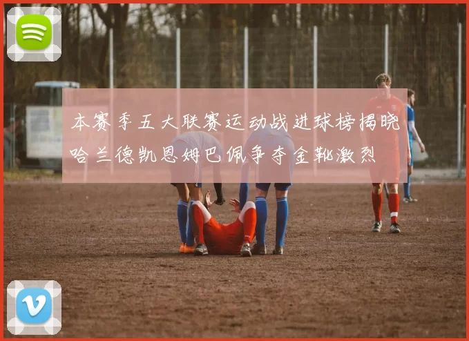 本赛季五大联赛运动战进球榜揭晓哈兰德凯恩姆巴佩争夺金靴激烈